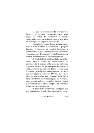 O que a mediunidade pretende é
fornecer à criatura encarnada uma nova
noção de valor da existência e, assim,
traçar diferente paradigma para a sua vida
na condição de espírito encarnado.
Consciente, então, de sua imortalidade,
ante a possibilidade de controlar o próprio
destino, o homem se sentirá impelido a
empreender a sua transfiguração espiritual,
renovando-se. E ninguém verdadeiramente se
renova, sem combater o egoísmo pessoal...
A finalidade da mediunidade, corrobo-
rando para a crença na sobrevivência do
espírito, não é apenas e tão-somente informar
o homem quanto ao que o espera para além da
vida no corpo de matéria densa. Tampouco
é efetuar revelações concernentes às Leis
que presidem a Criação Divina, nas mais
diversas dimensões do Universo sem fim e
nem satisfazer às especulações da Ciência,
que, por seu esforço e mérito, deverá chegar
a conhecimento mais amplo da Verdade
sobre os enigmas do ser.
A faculdade mediúnica, qualquer que
seja, repetimos, é a de fixar no espírito encar-
ei Transe M e d i ú n i c o 225
 