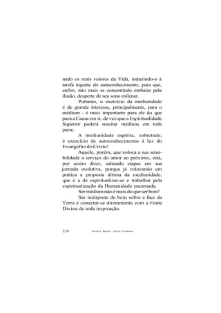 nado os reais valores da Vida, induzindo-o à
tarefa ingente do autoconhecimento, para que,
enfim, não mais se consentindo embalar pela
ilusão, desperte de seu sono milenar.
Portanto, o exercício da mediunidade
é de grande interesse, principalmente, para o
médium - é mais importante para ele do que
para a Causa em si, de vez que a Espiritualidade
Superior poderá suscitar médiuns em toda
parte.
A mediunidade espírita, sobretudo,
é exercício de autoconhecimento à luz do
Evangelho do Cristo!
Aquele, porém, que coloca a sua sensi-
bilidade a serviço do amor ao próximo, está,
por assim dizer, saltando etapas em sua
jornada evolutiva, porque já colocando em
prática a proposta última da mediunidade,
que é a de espiritualizar-se e trabalhar pela
espiritualização da Humanidade encarnada.
Ser médium não é mais do que ser bom!
Ser intérprete do bem sobre a face da
Terra é conectar-se diretamente com a Fonte
Divina de toda inspiração.
226 Carlos A. Baccelli / O d i l o n Fernandes
 