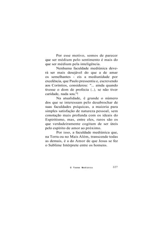 Por esse motivo, somos de parecer
que ser médium pelo sentimento é mais do
que ser médium pela inteligência.
Nenhuma faculdade mediúnica deve-
rá ser mais desejável do que a de amar
os semelhantes - eis a mediunidade por
excelência, que Paulo pressentiu e, escrevendo
aos Coríntios, considerou: "... ainda quando
tivesse o dom de profecia (...), se não tiver
caridade, nada sou."!
Na atualidade, é grande o número
dos que se interessam pelo desabrochar de
suas faculdades psíquicas, a maioria para
simples satisfação de natureza pessoal, sem
conotação mais profunda com os ideais do
Espiritismo, mas, entre eles, raros são os
que verdadeiramente cogitam de ser úteis
pelo espírito de amor ao próximo.
Por isso, a faculdade mediúnica que,
na Terra ou no Mais Além, transcende todas
as demais, é a do Amor de que Jesus se fez
o Sublime Intérprete entre os homens.
O Transe M e d i ú n i c o 227
 