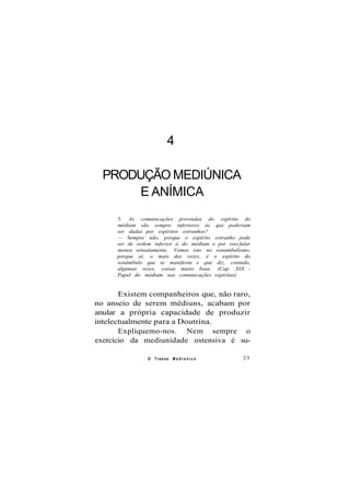 4
PRODUÇÃO MEDIÚNICA
E ANÍMICA
5. As comunicações provindas do espírito do
médium são sempre inferiores às que poderiam
ser dadas por espíritos estranhos?
— Sempre não, porque o espírito estranho pode
ser de ordem inferior à do médium e por isso falar
menos sensatamente. Vemos isto no sonambulismo,
porque aí, o mais das vezes, é o espírito do
sonâmbulo que se manifesta e que diz, contudo,
algumas vezes, coisas muito boas. (Cap. XIX -
Papel do médium nas comunicações espíritas)
Existem companheiros que, não raro,
no anseio de serem médiuns, acabam por
anular a própria capacidade de produzir
intelectualmente para a Doutrina.
Expliquemo-nos. Nem sempre o
exercício da mediunidade ostensiva é su-
O Transe M e d i ú n i c o 23
 