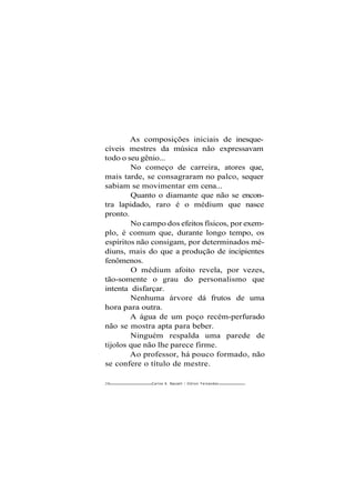 As composições iniciais de inesque-
cíveis mestres da música não expressavam
todo o seu gênio...
No começo de carreira, atores que,
mais tarde, se consagraram no palco, sequer
sabiam se movimentar em cena...
Quanto o diamante que não se encon-
tra lapidado, raro é o médium que nasce
pronto.
No campo dos efeitos físicos, por exem-
plo, é comum que, durante longo tempo, os
espíritos não consigam, por determinados mé-
diuns, mais do que a produção de incipientes
fenômenos.
O médium afoito revela, por vezes,
tão-somente o grau do personalismo que
intenta disfarçar.
Nenhuma árvore dá frutos de uma
hora para outra.
A água de um poço recém-perfurado
não se mostra apta para beber.
Ninguém respalda uma parede de
tijolos que não lhe parece firme.
Ao professor, há pouco formado, não
se confere o título de mestre.
230 Carlos A. Baccelli / O d i l o n Fernandes
 
