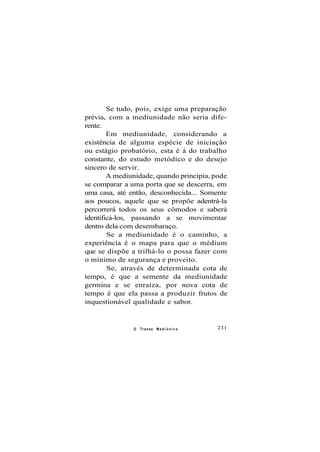 Se tudo, pois, exige uma preparação
prévia, com a mediunidade não seria dife-
rente.
Em mediunidade, considerando a
existência de alguma espécie de iniciação
ou estágio probatório, esta é á do trabalho
constante, do estudo metódico e do desejo
sincero de servir.
A mediunidade, quando principia, pode
se comparar a uma porta que se descerra, em
uma casa, até então, desconhecida... Somente
aos poucos, aquele que se propõe adentrá-la
percorrerá todos os seus cômodos e saberá
identificá-los, passando a se movimentar
dentro dela com desembaraço.
Se a mediunidade é o caminho, a
experiência é o mapa para que o médium
que se dispõe a trilhá-lo o possa fazer com
o mínimo de segurança e proveito.
Se, através de determinada cota de
tempo, é que a semente da mediunidade
germina e se enraíza, por nova cota de
tempo é que ela passa a produzir frutos de
inquestionável qualidade e sabor.
O Transe M e d i ú n i c o 231
 