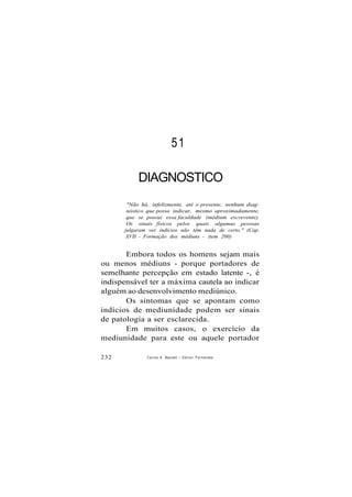 51
DIAGNOSTICO
"Não há, infelizmente, até o presente, nenhum diag-
nóstico que possa indicar, mesmo aproximadamente,
que se possui essa faculdade (médium escrevente).
Os sinais físicos pelos quais algumas pessoas
julgaram ver indícios não têm nada de certo." (Cap.
XVII - Formação dos médiuns - item 200)
Embora todos os homens sejam mais
ou menos médiuns - porque portadores de
semelhante percepção em estado latente -, é
indispensável ter a máxima cautela ao indicar
alguém ao desenvolvimento mediúnico.
Os sintomas que se apontam como
indícios de mediunidade podem ser sinais
de patologia a ser esclarecida.
Em muitos casos, o exercício da
mediunidade para este ou aquele portador
232 Carlos A. Baccelli / O d i l o n Fernandes
 