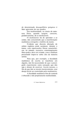 de determinado desequilíbrio psíquico é
fator agravante de seu quadro.
Em mediunidade, os sinais de natu-
reza física, quando surgem, carecem,
gradativamente, de se desfazerem.
O medianeiro há de aprender a se
conter, não consentindo que a manifestação
mediúnica extrapole o âmbito da mente.
Evidente que discreta alteração de
ordem orgânica pode acontecer, durante o
transe, com repercussões físicas característi-
cas; no entanto, excessivo constrangimento
físico pode e deve ser evitado, com o médium
procurando impor-se sobre eles de maneira
serena.
Para que, por exemplo, a faculdade
mediúnica da escrita se manifeste em
alguém, não há necessidade de que o psicó-
grafo experimente outra sensação que não
seja o desejo de escrever. Assim mesmo, a
fim de que não se mostre inconveniente, esse
desejo há de ser controlado pelo medianeiro.
A faculdade mediúnica fora de controle
é obsessão e não propriamente mediunidade.
O Transe M e d i ú n i c o 233
 