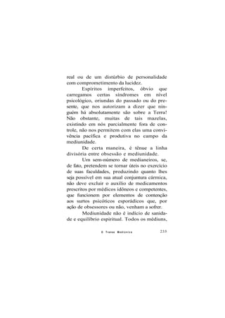 real ou de um distúrbio de personalidade
com comprometimento da lucidez.
Espíritos imperfeitos, óbvio que
carregamos certas síndromes em nível
psicológico, oriundas do passado ou do pre-
sente, que nos autorizam a dizer que nin-
guém há absolutamente são sobre a Terra!
Não obstante, muitas de tais mazelas,
existindo em nós parcialmente fora de con-
trole, não nos permitem com elas uma convi-
vência pacífica e produtiva no campo da
mediunidade.
De certa maneira, é tênue a linha
divisória entre obsessão e mediunidade.
Um sem-número de medianeiros, se,
de fato, pretendem se tornar úteis no exercício
de suas faculdades, produzindo quanto lhes
seja possível em sua atual conjuntura cármica,
não deve excluir o auxílio de medicamentos
prescritos por médicos idôneos e competentes,
que funcionem por elementos de contenção
aos surtos psicóticos esporádicos que, por
ação de obsessores ou não, venham a sofrer.
Mediunidade não é indício de sanida-
de e equilíbrio espiritual. Todos os médiuns,
O Transe M e d i ú n i c o 235
 