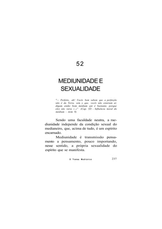 52
MEDIUNIDADE E
SEXUALIDADE
"— Perfeito, ah! Vocês bem sabem que a perfeição
não é da Terra, sem o que, vocês não estariam aí;
digam então bom médium ejá é bastante, porque
eles são raros (...)." (Cap. XX - Influência moral do
médium - item 9)
Sendo uma faculdade neutra, a rae-
diunidade independe da condição sexual do
medianeiro, que, acima de tudo, é um espírito
encarnado.
Mediunidade é transmissão pensa-
mento a pensamento, pouco importando,
nesse sentido, a própria sexualidade do
espírito que se manifesta.
O Transe M e d i ú n i c o 237
 