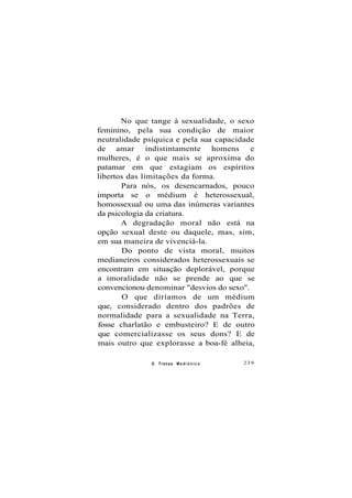 No que tange à sexualidade, o sexo
feminino, pela sua condição de maior
neutralidade psíquica e pela sua capacidade
de amar indistintamente homens e
mulheres, é o que mais se aproxima do
patamar em que estagiam os espíritos
libertos das limitações da forma.
Para nós, os desencarnados, pouco
importa se o médium é heterossexual,
homossexual ou uma das inúmeras variantes
da psicologia da criatura.
A degradação moral não está na
opção sexual deste ou daquele, mas, sim,
em sua maneira de vivenciá-la.
Do ponto de vista moral, muitos
medianeiros considerados heterossexuais se
encontram em situação deplorável, porque
a imoralidade não se prende ao que se
convencionou denominar "desvios do sexo".
O que diríamos de um médium
que, considerado dentro dos padrões de
normalidade para a sexualidade na Terra,
fosse charlatão e embusteiro? E de outro
que comercializasse os seus dons? E de
mais outro que explorasse a boa-fé alheia,
O Transe M e d i ú n i c o 239
 