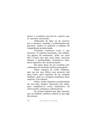perior à condição pessoal do espírito que
se encontra encarnado.
Abdicando de falar ou de escrever
por si mesmos, segundo o conhecimento que
possuem, muitos se reduzem a médiuns de
insignificante produtividade.
Tentemos esclarecer mais o que
dizemos. O espírito encarnado, sob influên-
cia apenas da inspiração, pode ser mais
útil à Causa sem que, para tanto, necessite
abraçar a mediunidade, tornando-se intér-
prete específico dos desencarnados.
Há quem deixe de ser excelente arti-
culista para ser limitado médium psicógrafo.
Outro renuncia ao verbo brilhante,
que soa em seus lábios com proveito real
para todos, pelo capricho de ser rotulado
médium, qual se a condição mediúnica fosse
superior à de tribuno.
Outro, ainda, despreza a mediunidade
de cura pela simples imposição das mãos,
para complicar-se como medianeiro de
intervenções cirúrgicas espetaculosas.
Se existem espíritos que algo acrescen-
tam ao médium, também existem os que algo
lhe retiram.
24 Carlos A. Baccelli / O d i l o n Fernandes
 