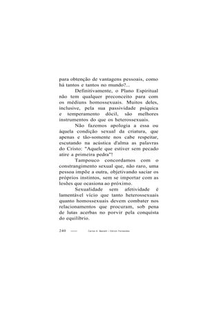 para obtenção de vantagens pessoais, como
há tantos e tantos no mundo?...
Definitivamente, o Plano Espiritual
não tem qualquer preconceito para com
os médiuns homossexuais. Muitos deles,
inclusive, pela sua passividade psíquica
e temperamento dócil, são melhores
instrumentos do que os heterossexuais.
Não fazemos apologia a essa ou
àquela condição sexual da criatura, que
apenas e tão-somente nos cabe respeitar,
escutando na acústica d'alma as palavras
do Cristo: "Aquele que estiver sem pecado
atire a primeira pedra"!
Tampouco concordamos com o
constrangimento sexual que, não raro, uma
pessoa impõe a outra, objetivando saciar os
próprios instintos, sem se importar com as
lesões que ocasiona ao próximo.
Sexualidade sem afetividade é
lamentável vício que tanto heterossexuais
quanto homossexuais devem combater nos
relacionamentos que procuram, sob pena
de lutas acerbas no porvir pela conquista
do equilíbrio.
240 Carlos A. Baccelli / O d i l o n Fernandes
 