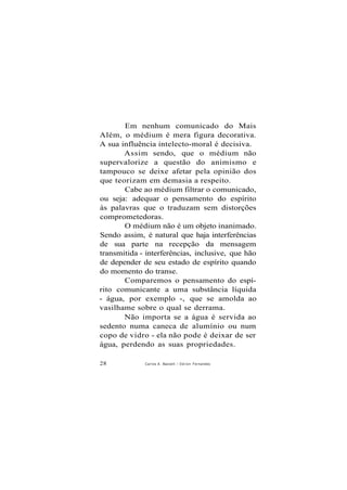 Em nenhum comunicado do Mais
Além, o médium é mera figura decorativa.
A sua influência intelecto-moral é decisiva.
Assim sendo, que o médium não
supervalorize a questão do animismo e
tampouco se deixe afetar pela opinião dos
que teorizam em demasia a respeito.
Cabe ao médium filtrar o comunicado,
ou seja: adequar o pensamento do espírito
às palavras que o traduzam sem distorções
comprometedoras.
O médium não é um objeto inanimado.
Sendo assim, é natural que haja interferências
de sua parte na recepção da mensagem
transmitida - interferências, inclusive, que hão
de depender de seu estado de espírito quando
do momento do transe.
Comparemos o pensamento do espí-
rito comunicante a uma substância líquida
- água, por exemplo -, que se amolda ao
vasilhame sobre o qual se derrama.
Não importa se a água é servida ao
sedento numa caneca de alumínio ou num
copo de vidro - ela não pode é deixar de ser
água, perdendo as suas propriedades.
28 Carlos A. Baccelli / O d i l o n Fernandes
 