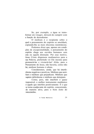 Se, por exemplo, a água se trans-
formar em vinagre, deixará de cumprir com
a função de dessedentar.
O médium é o recipiente sobre o
qual o pensamento do espirito se amoldará,
copiando-lhe as mais discretas reentrâncias.
Podemos dizer que, apenas em condi-
ções de excepcionalidade, o pensamento do
espírito chega aos ouvidos humanos sem
esta ou aquela distorção. Por esse motivo,
Jesus Cristo dispensou medianeiros para a
sua Palavra, preferindo vir Ele mesmo para
pronunciá-las e vivenciá-las! Aliás, para o
Pensamento de Jesus, não haveria, como não
há, médium humano à altura.
Consideremos, ainda, que há interfe-
rências negativas e positivas. Médiuns que auxi-
liam e médiuns que prejudicam. Médiuns que
suprem deficiências e médiuns que deturpam.
Como, pois, não interferir é quase
impossível, o melhor instrumento mediúnico
é aquele que interfere positivamente. É o que
se torna coadjuvante do espírito, concorrendo,
de maneira ativa, para o bom êxito do
intercâmbio.
O Transe M e d i ú n i c o 29
 