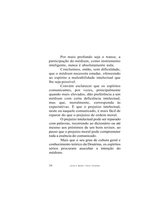 Por mais profundo seja o transe, a
participação do médium, como instrumento
inteligente, nunca é absolutamente nula.
Concluimos, então, sem dificuldade,
que o médium necessita estudar, oferecendo
ao espírito a maleabilidade intelectual que
lhe seja possível.
Convém esclarecer que os espíritos
comunicantes, por vezes, principalmente
quando mais elevados, dão preferência a um
médium com certa deficiência intelectual,
mas que, moralmente, corresponda às
expectativas. É que o prejuízo intelectual,
neste ou naquele comunicado, é mais fácil de
reparar do que o prejuízo de ordem moral.
O prejuízo intelectual pode ser reparado
com palavras, recorrendo ao dicionário ou até
mesmo aos préstimos de um bom revisor, ao
passo que o prejuízo moral pode comprometer
toda a essência do comunicado.
Mais que o seu grau de cultura geral e
conhecimento teórico da Doutrina, os espíritos
sérios procuram auscultar a intenção do
médium.
30 Carlos A. Baccelli / O d i l o n Fernandes
 
