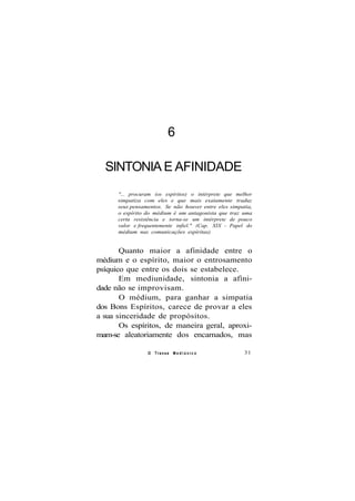 6
SINTONIA E AFINIDADE
"... procuram (os espíritos) o intérprete que melhor
simpatiza com eles e que mais exatamente traduz
seus pensamentos. Se não houver entre eles simpatia,
o espírito do médium é um antagonista que traz uma
certa resistência e torna-se um intérprete de pouco
valor e frequentemente infiel." (Cap. XIX - Papel do
médium nas comunicações espíritas)
Quanto maior a afinidade entre o
médium e o espírito, maior o entrosamento
psíquico que entre os dois se estabelece.
Em mediunidade, sintonia a afini-
dade não se improvisam.
O médium, para ganhar a simpatia
dos Bons Espíritos, carece de provar a eles
a sua sinceridade de propósitos.
Os espíritos, de maneira geral, aproxi-
mam-se aleatoriamente dos encarnados, mas
O Transe M e d i ú n i c o 31
 