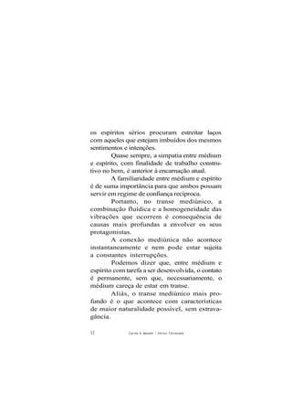 os espíritos sérios procuram estreitar laços
com aqueles que estejam imbuídos dos mesmos
sentimentos e intenções.
Quase sempre, a simpatia entre médium
e espírito, com finalidade de trabalho constru-
tivo no bem, é anterior à encarnação atual.
A familiaridade entre médium e espírito
é de suma importância para que ambos possam
servir em regime de confiança recíproca.
Portanto, no transe mediúnico, a
combinação fluídica e a homogeneidade das
vibrações que ocorrem é consequência de
causas mais profundas a envolver os seus
protagonistas.
A conexão mediúnica não acontece
instantaneamente e nem pode estar sujeita
a constantes interrupções.
Podemos dizer que, entre médium e
espírito com tarefa a ser desenvolvida, o contato
é permanente, sem que, necessariamente, o
médium careça de estar em transe.
Aliás, o transe mediúnico mais pro-
fundo é o que acontece com características
de maior naturalidade possível, sem extrava-
gância.
32 Carlos A Baccelli / O d i í o n Fernandes
 