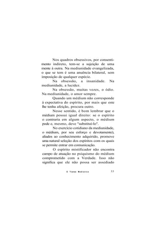 Nos quadros obsessivos, por consenti-
mento indireto, tem-se a sujeição de uma
mente à outra. Na mediunidade evangelizada,
o que se tem é uma anuência bilateral, sem
imposição de qualquer espécie.
Na obsessão, a insanidade. Na
mediunidade, a lucidez.
Na obsessão, muitas vezes, o ódio.
Na mediunidade, o amor sempre.
Quando um médium não corresponde
à expectativa do espírito, por mais que este
lhe tenha afeição, procura outro.
Nesse sentido, é bom lembrar que o
médium possui igual direito: se o espírito
o contraria em algum aspecto, o médium
pode e, mesmo, deve "substituí-lo".
No exercício cotidiano da mediunidade,
o médium, por seu esforço e devotamente),
aliados ao conhecimento adquirido, promove
uma natural seleção dos espíritos com os quais
se permite entrar em comunicação.
O espírito mistificador não encontra
campo de atuação no psiquismo do médium
comprometido com a Verdade. Isso não
significa que ele não possa ser assediado
O Transe M e d i ú n i c o 33
 