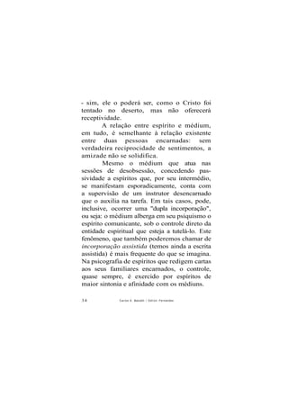 - sim, ele o poderá ser, como o Cristo foi
tentado no deserto, mas não oferecerá
receptividade.
A relação entre espírito e médium,
em tudo, é semelhante à relação existente
entre duas pessoas encarnadas: sem
verdadeira reciprocidade de sentimentos, a
amizade não se solidifica.
Mesmo o médium que atua nas
sessões de desobsessão, concedendo pas-
sividade a espíritos que, por seu intermédio,
se manifestam esporadicamente, conta com
a supervisão de um instrutor desencarnado
que o auxilia na tarefa. Em tais casos, pode,
inclusive, ocorrer uma "dupla incorporação",
ou seja: o médium alberga em seu psiquismo o
espírito comunicante, sob o controle direto da
entidade espiritual que esteja a tutelá-lo. Este
fenômeno, que também poderemos chamar de
incorporação assistida (temos ainda a escrita
assistida) é mais frequente do que se imagina.
Na psicografia de espíritos que redigem cartas
aos seus familiares encarnados, o controle,
quase sempre, é exercido por espíritos de
maior sintonia e afinidade com os médiuns.
34 Carlos A. Baccelli / Odilon Fernandes
 