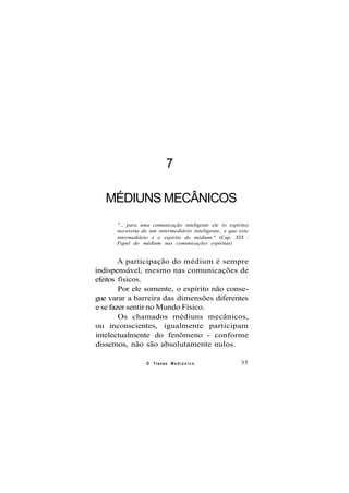 7
MÉDIUNS MECÂNICOS
"... para uma comunicação inteligente ele (o espírito)
necessita de um intermediário inteligente, e que este
intermediário é o espírito do médium." (Cap. XIX -
Papel do médium nas comunicações espíritas)
A participação do médium é sempre
indispensável, mesmo nas comunicações de
efeitos físicos.
Por ele somente, o espírito não conse-
gue varar a barreira das dimensões diferentes
e se fazer sentir no Mundo Físico.
Os chamados médiuns mecânicos,
ou inconscientes, igualmente participam
intelectualmente do fenômeno - conforme
dissemos, não são absolutamente nulos.
O Transe M e d i ú n i c o 35
 