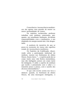 Consciência e inconsciência mediúni-
cas são apenas uma questão de menor ou
maior profundidade do transe.
Os espíritos esclarecidos preferem
trabalhar com médiuns conscientes, por-
quanto, em semelhante fenômeno, dividindo
responsabilidades com o medianeiro, o seu
dispêndio de energia mental não é tão desgas-
tante.
A ausência de memória do que se
passa no momento do transe não significa
estado de inconsciência mediúnica.
Os Espíritos da Codificação, discor-
rendo sobre a participação intelectual do
médium, mesmo nos fenômenos de efeitos
físicos, foram claros: "... o espírito pode dar ao
corpo inerte uma vida fictícia momentânea,
mas não inteligente; jamais um corpo inerte
foi inteligente. É então o espírito do médium
que recebe o pensamento sem o saber e o
transmite pouco a pouco, com o auxílio dos
diversos intermediários."
O que está escrito acima nos leva a
deduzir: quando, no fenômeno de efeitos
físicos, há uma mensagem inteligente, o
36 Carlos A Baccelli / O d i l o n Fernandes
 