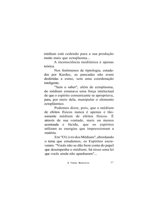 médium está cedendo para a sua produção
muito mais que ectoplasma...
A inconsciência mediúnica é apenas
teórica.
Nos fenômenos de tiptologia, estuda-
dos por Kardec, as pancadas não eram
desferidas a esmo, sem uma coordenação
inteligente.
"Sem o saber", além de ectoplasma,
do médium emanava uma força intelectual
de que o espírito comunicante se apropriava,
para, por meio dela, manipular o elemento
ectoplásmico.
Podemos dizer, pois, que o médium
de efeitos físicos nunca é apenas e tão-
somente médium de efeitos físicos. É
através de sua vontade, mais ou menos
acentuada e lúcida, que os espíritos
utilizam as energias que impressionam a
matéria.
Em "O Livro dos Médiuns", abordando
o tema que estudamos, os Espíritos escre-
veram: "Vocês não se dão bem conta do papel
que desempenha o médium; há nisso uma lei
que vocês ainda não apanharam"...
O Transe M e d i ú n i c o 37
 