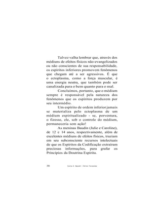 Talvez valha lembrar que, através dos
médiuns de efeitos físicos não-evangelizados
ou não conscientes de sua responsabilidade,
os espíritos inferiores promovem fenômenos
que chegam até a ser agressivos. É que
o ectoplasma, como a força muscular, é
uma energia neutra, que também pode ser
canalizada para o bem quanto para o mal.
Concluímos, portanto, que o médium
sempre é responsável pela natureza dos
fenômenos que os espíritos produzem por
seu intermédio.
Um espírito de ordem inferior jamais
se materializa pelo ectoplasma de um
médium espiritualizado - se, porventura,
o fizesse, ele, sob o controle do médium,
permaneceria sem ação!
As meninas Baudin (Julie e Caroline),
de 12 e 14 anos, respectivamente, além de
excelentes médiuns de efeitos físicos, traziam
em seu subconsciente recursos intelectuais
de que os Espíritos da Codificação extraíram
preciosas informações, para grafar os
Princípios da Doutrina Espírita.
38 Carlos A. Baccelli / O d i l o n Fernandes
 