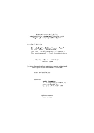 Revisão Gramatical: Fausto De Vito
Capa: Paulo Moran • Foto da Capa: Arquivo da Editora
Diagramação e composição: Marcos Ferreira
Copyright© 2009 by
Livraria Espírita Edições "Pedro e Paulo"
Av. Elias Cruvinel, 1.200 - Boa Vista
38070-100 - Uberaba (MG) - Tel. (34) 3322-4873
Site: www.leepp.com.br - E-mail: leepp@terra.com.br
Ia
Edição • Do 1° ao 6° milheiro.
Julho de 2009
Os Direitos Autorais deste livro foram doados às obras assistenciais da
Livraria Espírita Edições "Pedro e Paulo", Uberaba (MG).
ISBN: 978-85-60628-20-9
Impressão:
Editora Vitória Ltda.
Av. Cel. Joaquim de Oliveira Prata, 668
38022-290 - Uberaba (MG)
Tel.: (34) 3336-5155/3336-6588
Impresso no Brasil
Printed in Brazil
 