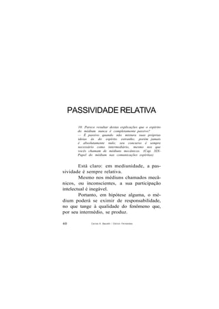 PASSIVIDADE RELATIVA
10. Parece resultar destas explicações que o espírito
do médium nunca é completamente passivo?
— É passivo quando não mistura suas próprias
ideias às do espírito estranho; porém jamais
é absolutamente nulo; seu concurso é sempre
necessário como intermediário, mesmo nos que
vocês chamam de médiuns mecânicos. (Cap. XIX-
Papel do médium nas comunicações espíritas)
Está claro: em mediunidade, a pas-
sividade é sempre relativa.
Mesmo nos médiuns chamados mecâ-
nicos, ou inconscientes, a sua participação
intelectual é inegável.
Portanto, em hipótese alguma, o mé-
dium poderá se eximir de responsabilidade,
no que tange à qualidade do fenômeno que,
por seu intermédio, se produz.
40 Carlos A. Baccelli / O d i l o n Fernandes
 