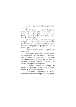 É sua obrigação estudar e aprimorar-
se sempre.
Assim como o auxiliar designado
instrumenta o cirurgião, o médium é o
instrumentador do espírito. Da experiência
de um e da perícia de outro, dependem o
êxito da intervenção.
Se, por exemplo, o médium sente que
o espírito deseja desenvolver um assunto
que não seja de seu conhecimento imediato,
tem ele a obrigação de pesquisar e de se
colocar apto.
Espírito algum supre a ignorância
do médium.
Se espíritos de músicos desencarnados
se aproximam de determinado médium,
com o intuito de proclamar a realidade
da sobrevivência por meio de sua arte, o
médium, se nada conhece a respeito do
assunto, deve procurar estudá-lo.
O mesmo ocorre no campo da
poesia, da pintura, enfim, nos diversos
setores da atividade humana.
Os Espíritos, respondendo a Kardec,
admitiram a existência de passividade apenas
O Transe M e d i ú n i c o 41
 