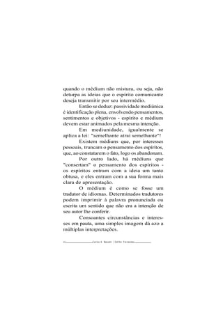 quando o médium não mistura, ou seja, não
deturpa as ideias que o espírito comunicante
deseja transmitir por seu intermédio.
Então se deduz: passividade mediúnica
é identificação plena, envolvendo pensamentos,
sentimentos e objetivos - espírito e médium
devem estar animados pela mesma intenção.
Em mediunidade, igualmente se
aplica a lei: "semelhante atrai semelhante"!
Existem médiuns que, por interesses
pessoais, truncam o pensamento dos espíritos,
que, ao constatarem o fato, logo os abandonam.
Por outro lado, há médiuns que
"consertam" o pensamento dos espíritos -
os espíritos entram com a ideia um tanto
obtusa, e eles entram com a sua forma mais
clara de apresentação.
O médium é como se fosse um
tradutor de idiomas. Determinados tradutores
podem imprimir à palavra pronunciada ou
escrita um sentido que não era a intenção de
seu autor lhe conferir.
Consoantes circunstâncias e interes-
ses em pauta, uma simples imagem dá azo a
múltiplas interpretações.
4-2 Carlos A. Baccelli / Odifbn Fernandes
 