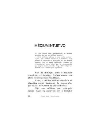 MÉDIUM INTUITIVO
11. Não haverá mais independência no médium
mecânico do que no médium intuitivo?
— Sem nenhuma dúvida e para certas comuni-
cações, um médium mecânico é preferível; mas
quando se conhecem as faculdades de um médium
intuitivo, isto se torna indiferente, segundo as
circunstâncias; quero dizer que há comunicações
que exigem menos precisão. (Cap. XIX - Papel do
médium nas comunicações espíritas)
Não há distinção entre o médium
consciente e o intuitivo. Ambos atuam com
plena lucidez de suas faculdades.
Aliás, o que em muitos sensitivos se
classifica como fenômeno de psicografia,
por vezes, não passa de clariaudiência.
Não raro, médiuns que, principal-
mente, falam ou escrevem sob o impulso
44 Carlos A. Baccelli / O d i l o n Fernandes
 