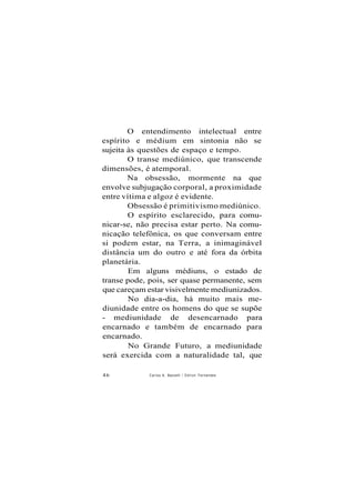 O entendimento intelectual entre
espírito e médium em sintonia não se
sujeita às questões de espaço e tempo.
O transe mediúnico, que transcende
dimensões, é atemporal.
Na obsessão, mormente na que
envolve subjugação corporal, a proximidade
entre vítima e algoz é evidente.
Obsessão é primitivismo mediúnico.
O espírito esclarecido, para comu-
nicar-se, não precisa estar perto. Na comu-
nicação telefônica, os que conversam entre
si podem estar, na Terra, a inimaginável
distância um do outro e até fora da órbita
planetária.
Em alguns médiuns, o estado de
transe pode, pois, ser quase permanente, sem
que careçam estar visivelmente mediunizados.
No dia-a-dia, há muito mais me-
diunidade entre os homens do que se supõe
- mediunidade de desencarnado para
encarnado e também de encarnado para
encarnado.
No Grande Futuro, a mediunidade
será exercida com a naturalidade tal, que
46 Carlos A. Baccelli / O d i l o n Fernandes
 