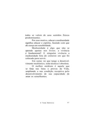 todos se valem de seus sentidos físicos
predominantes.
Por esse motivo, educar a mediunidade
significa educar o espírito, fazendo com que
ele cresça em sensibilidade.
Mediunidade é algo que não se
aprende apenas nos livros: a vivência
é fundamental! E ninguém vivência a
mediunidade fora do contexto em que foi
colocado para servir.
Em suma: no que tange a desenvol-
vimento mediúnico, toda técnica é obsoleta.
O melhor médium é aquele que
se forja nas lutas e provas da Vida,
ampliando a sua condição receptiva pelo
desenvolvimento de sua capacidade de
amar os semelhantes.
O Transe M e d i ú n i c o 47
 