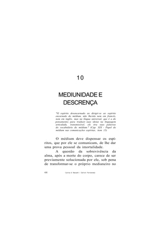 10
MEDIUNIDADE E
DESCRENÇA
"O espírito desencarnado ao dirigir-se ao espírito
encarnado do médium, não lhe/ala nem em francês,
nem em inglês, mas na língua universal, que é a do
pensamento; para traduzir suas ideias na linguagem
articulada, transmissível, ele tira suas palavras
do vocabulário do médium." (Cap. XIX - Papel do
médium nas comunicações espíritas, item 15)
O médium deve dispensar os espí-
ritos, que por ele se comunicam, de lhe dar
uma prova pessoal da imortalidade.
A questão da sobrevivência da
alma, após a morte do corpo, carece de ser
previamente solucionada por ele, sob pena
de transformar-se o próprio medianeiro no
48 Carlos A Baccelli / O d i l o n Fernandes
 