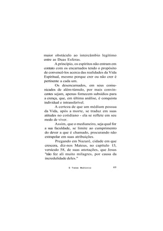 maior obstáculo ao intercâmbio legítimo
entre as Duas Esferas.
A princípio, os espíritos não entram em
contato com os encarnados tendo o propósito
de convencê-los acerca das realidades da Vida
Espiritual, mesmo porque crer ou não crer é
pertinente a cada um.
Os desencarnados, em seus comu-
nicados de além-túmulo, por mais convin-
centes sejam, apenas fornecem subsídios para
a crença, que, em última análise, é conquista
individual e intransferível.
A certeza de que um médium possua
da Vida, após a morte, se traduz em suas
atitudes no cotidiano - ela se reflete em seu
modo de viver.
Assim, que o medianeiro, seja qual for
a sua faculdade, se limite ao cumprimento
do dever a que é chamado, procurando não
extrapolar em suas atribuições.
Pregando em Nazaré, cidade em que
crescera, diz-nos Mateus, no capítulo 13,
versículo 58, de suas anotações, que Jesus
"não fez ali muito milagres, por causa da
incredulidade deles."
O Transe M e d i ú n i c o 49
 