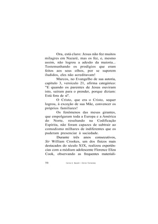 Ora, está claro: Jesus não fez muitos
milagres em Nazaré, mas os fez, e, mesmo
assim, não logrou a adesão da maioria...
Testemunhando os prodígios que eram
feitos aos seus olhos, por se suporem
iludidos, eles não acreditavam!
Marcos, no Evangelho de sua autoria,
capítulo 3, versículo 21, afirma categórico:
"E quando os parentes de Jesus ouviram
isto, saíram para o prender, porque diziam:
Está fora de si".
O Cristo, que era o Cristo, sequer
logrou, à exceção de sua Mãe, convencer os
próprios familiares!
Os fenômenos das mesas girantes,
que empolgaram toda a Europa e a América
do Norte, resultando na Codificação
Espírita, não foram capazes de subtrair ao
comodismo milhares de indiferentes que os
puderam presenciar à saciedade.
Durante três anos consecutivos,
Sir William Crookes, um dos físicos mais
destacados do século XIX, realizou experiên-
cias com a médium adolescente Florence Eliza
Cook, observando as frequentes materiali-
50 Carlos A. Baccelli / O d i l o n Fernandes
 