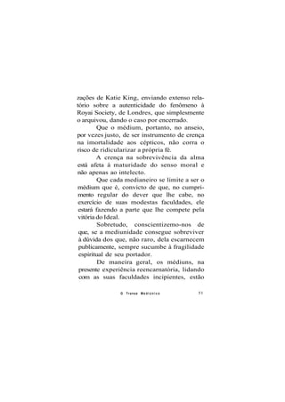 zações de Katie King, enviando extenso rela-
tório sobre a autenticidade do fenômeno à
Royai Society, de Londres, que simplesmente
o arquivou, dando o caso por encerrado.
Que o médium, portanto, no anseio,
por vezes justo, de ser instrumento de crença
na imortalidade aos cépticos, não corra o
risco de ridicularizar a própria fé.
A crença na sobrevivência da alma
está afeta à maturidade do senso moral e
não apenas ao intelecto.
Que cada medianeiro se limite a ser o
médium que é, convicto de que, no cumpri-
mento regular do dever que lhe cabe, no
exercício de suas modestas faculdades, ele
estará fazendo a parte que lhe compete pela
vitória do Ideal.
Sobretudo, conscientizemo-nos de
que, se a mediunidade consegue sobreviver
à dúvida dos que, não raro, dela escarnecem
publicamente, sempre sucumbe à fragilidade
espiritual de seu portador.
De maneira geral, os médiuns, na
presente experiência reencarnatória, lidando
com as suas faculdades incipientes, estão
O Transe M e d i ú n i c o 51
 