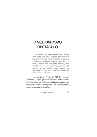 O MÉDIUM COMO
OBSTÁCULO
17. A aptidão de alguns médiuns para escrever
numa língua que lhes é estranha não proviria de
que esta língua lhes teria sido familiar numa outra
existência e da qual teriam conservado a intuição?
— Isto pode certamente acontecer, mãs não é a
regra; o espírito pode, com alguns esforços, vencer
momentaneamente a resistência material que
encontra; é o que acontece quando o médium
escreve, em sua própria língua, palavras que
não conhece. (Cap. XIX - Papel do médium nas
comunicações espíritas)
No capítulo XIX de "O Livro dos
Médiuns", que presentemente estudamos,
os Espíritos se referem, diversas vezes, ao
médium como obstáculo ao intercâmbio
entre as duas dimensões.
O Transe M e d i ú n i c o 53
 