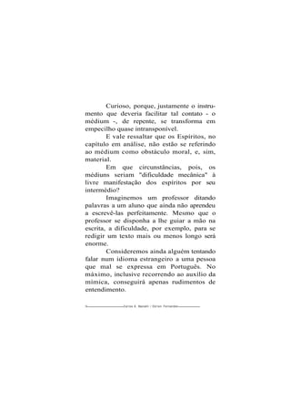 Curioso, porque, justamente o instru-
mento que deveria facilitar tal contato - o
médium -, de repente, se transforma em
empecilho quase intransponível.
E vale ressaltar que os Espíritos, no
capítulo em análise, não estão se referindo
ao médium como obstáculo moral, e, sim,
material.
Em que circunstâncias, pois, os
médiuns seriam "dificuldade mecânica" à
livre manifestação dos espíritos por seu
intermédio?
Imaginemos um professor ditando
palavras a um aluno que ainda não aprendeu
a escrevê-las perfeitamente. Mesmo que o
professor se disponha a lhe guiar a mão na
escrita, a dificuldade, por exemplo, para se
redigir um texto mais ou menos longo será
enorme.
Consideremos ainda alguém tentando
falar num idioma estrangeiro a uma pessoa
que mal se expressa em Português. No
máximo, inclusive recorrendo ao auxílio da
mímica, conseguirá apenas rudimentos de
entendimento.
54- Carlos A. Baccelli / O d i l o n Fernandes
 