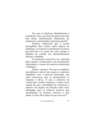 Por que os Espíritos abandonaram a
cestinha de vime, por meio da qual escreviam
sem tantas interferências intelectuais do
medianeiro, permutando-a pela psicografia?
Embora soubessem que a escrita
psicográfica lhes criaria outra espécie de
embaraço, os Espíritos a preferiram às mesas
que giravam e às cestas de vime, porque a
logística do contato era demasiadamente
morosa e estafante.
O embaraço material a ser superado
pelo espírito comunicante está diretamente
relacionado a causas de natureza intelectual
e biológica.
Senão, vejamos. Por que os médiuns
psicofônicos, através dos quais os espíritos
trabalham com a palavra articulada, são
mais numerosos que os psicógrafos? A
resposta é óbvia. É que o domínio da
escrita pelo cérebro humano é muito mais
recente do que a faculdade de verbalizar a
palavra. Os órgãos da fonação estão mais
adestrados que os reflexos motores que
possibilitam ao homem escrever o que
pensa. É mais fácil falar do que escrever!
O Transe M e d i ú n i c o 55
 