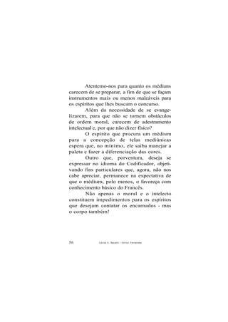 Atentemo-nos para quanto os médiuns
carecem de se preparar, a fim de que se façam
instrumentos mais ou menos maleáveis para
os espíritos que lhes buscam o concurso.
Além da necessidade de se evange-
lizarem, para que não se tornem obstáculos
de ordem moral, carecem de adestramento
intelectual e, por que não dizer físico?
O espírito que procura um médium
para a concepção de telas mediúnicas
espera que, no mínimo, ele saiba manejar a
paleta e fazer a diferenciação das cores.
Outro que, porventura, deseja se
expressar no idioma do Codificador, objeti-
vando fins particulares que, agora, não nos
cabe apreciar, permanece na expectativa de
que o médium, pelo menos, o favoreça com
conhecimento básico do Francês.
Não apenas o moral e o intelecto
constituem impedimentos para os espíritos
que desejam contatar os encarnados - mas
o corpo também!
56 Carlos A. Baccelli / O d i l o n Fernandes
 