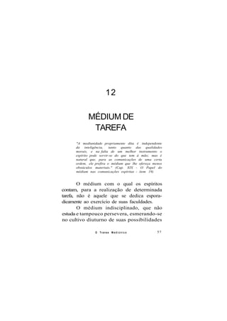 12
MÉDIUM DE
TAREFA
"A mediunidade propriamente dita é independente
da inteligência, tanto quanto das qualidades
morais, e na falta de um melhor instrumento o
espírito pode servir-se do que tem à mão; mas é
natural que, para as comunicações de uma certa
ordem, ele prefira o médium que lhe ofereça menos
obstáculos materiais." (Cap. XIX - O Papel do
médium nas comunicações espíritas - item 19)
O médium com o qual os espíritos
contam, para a realização de determinada
tarefa, não é aquele que se dedica espora-
dicamente ao exercício de suas faculdades.
O médium indisciplinado, que não
estuda e tampouco persevera, esmerando-se
no cultivo diuturno de suas possibilidades
O Transe M e d i ú n i c o 57
 
