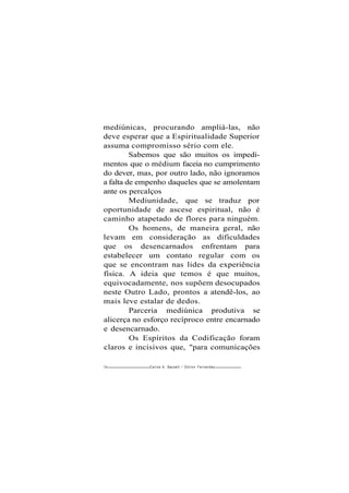 mediúnicas, procurando ampliá-las, não
deve esperar que a Espiritualidade Superior
assuma compromisso sério com ele.
Sabemos que são muitos os impedi-
mentos que o médium faceia no cumprimento
do dever, mas, por outro lado, não ignoramos
a falta de empenho daqueles que se amolentam
ante os percalços
Mediunidade, que se traduz por
oportunidade de ascese espiritual, não é
caminho atapetado de flores para ninguém.
Os homens, de maneira geral, não
levam em consideração as dificuldades
que os desencarnados enfrentam para
estabelecer um contato regular com os
que se encontram nas lides da experiência
física. A ideia que temos é que muitos,
equivocadamente, nos supõem desocupados
neste Outro Lado, prontos a atendê-los, ao
mais leve estalar de dedos.
Parceria mediúnica produtiva se
alicerça no esforço recíproco entre encarnado
e desencarnado.
Os Espíritos da Codificação foram
claros e incisivos que, "para comunicações
58 Carlos A. Baccelli / O d i l o n Fernandes
 