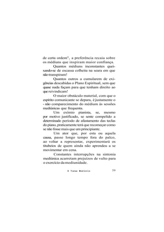 de certa ordem", a preferência recaia sobre
os médiuns que inspiram maior confiança.
Quantos médiuns inconstantes quei-
xando-se de escassa colheita na seara em que
não transpiram!
Quantos outros a cumularem de exi-
gências descabidas o Plano Espiritual, sem que
quase nada façam para que tenham direito ao
que reivindicam!
O maior obstáculo material, com que o
espírito comunicante se depara, é justamente o
- não comparecimento do médium às sessões
mediúnicas que frequenta.
Um exímio pianista, se, mesmo
por motivo justificado, se sente compelido a
determinado período de afastamento das teclas
do piano, praticamente terá que recomeçar como
se não fosse mais que um principiante.
Um ator que, por esta ou aquela
causa, passe longo tempo fora do palco,
ao voltar a representar, experimentará os
titubeios de quem ainda não aprendeu a se
movimentar em cena.
Constantes interrupções na sintonia
mediúnica acarretam prejuízos de vulto para
o exercício da mediunidade.
O Transe M e d i ú n i c o 59
 