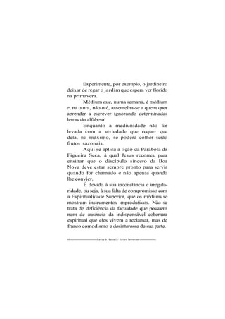 Experimente, por exemplo, o jardineiro
deixar de regar o jardim que espera ver florido
na primavera.
Médium que, numa semana, é médium
e, na outra, não o é, assemelha-se a quem quer
aprender a escrever ignorando determinadas
letras do alfabeto!
Enquanto a mediunidade não for
levada com a seriedade que requer que
dela, no máximo, se poderá colher serão
frutos sazonais.
Aqui se aplica a lição da Parábola da
Figueira Seca, à qual Jesus recorreu para
ensinar que o discípulo sincero da Boa
Nova deve estar sempre pronto para servir
quando for chamado e não apenas quando
lhe convier.
É devido à sua inconstância e irregula-
ridade, ou seja, à sua falta de compromisso com
a Espiritualidade Superior, que os médiuns se
mostram instrumentos improdutivos. Não se
trata de deficiência da faculdade que possuem
nem de ausência da indispensável cobertura
espiritual que eles vivem a reclamar, mas de
franco comodismo e desinteresse de sua parte.
60 Carlos A. Bacceli / O d i l o n Fernandes
 