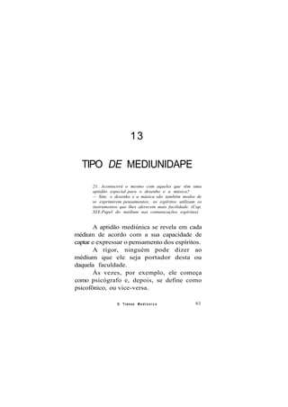 13
TIPO DE MEDIUNIDAPE
21. Acontecerá o mesmo com aqueles que têm uma
aptidão especial para o desenho e a música?
— Sim; o desenho e a música são também modos de
se exprimirem pensamentos; os espíritos utilizam os
instrumentos que lhes oferecem mais facilidade. (Cap.
XIX-Papel do médium nas comunicações espíritas)
A aptidão mediúnica se revela em cada
médium de acordo com a sua capacidade de
captar e expressar o pensamento dos espíritos.
A rigor, ninguém pode dizer ao
médium que ele seja portador desta ou
daquela faculdade.
Às vezes, por exemplo, ele começa
como psicógrafo e, depois, se define como
psicofônico, ou vice-versa.
O Transe M e d i ú n i c o 61
 