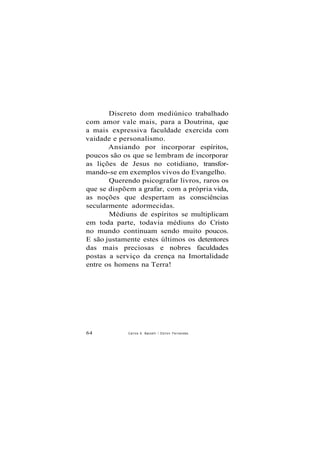 Discreto dom mediúnico trabalhado
com amor vale mais, para a Doutrina, que
a mais expressiva faculdade exercida com
vaidade e personalismo.
Ansiando por incorporar espíritos,
poucos são os que se lembram de incorporar
as lições de Jesus no cotidiano, transfor-
mando-se em exemplos vivos do Evangelho.
Querendo psicografar livros, raros os
que se dispõem a grafar, com a própria vida,
as noções que despertam as consciências
secularmente adormecidas.
Médiuns de espíritos se multiplicam
em toda parte, todavia médiuns do Cristo
no mundo continuam sendo muito poucos.
E são justamente estes últimos os detentores
das mais preciosas e nobres faculdades
postas a serviço da crença na Imortalidade
entre os homens na Terra!
64 Carlos A. Baccelli / O d i l o n Fernandes
 