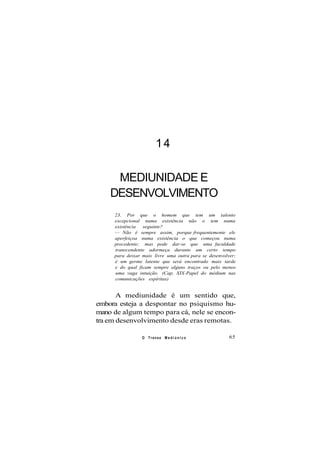14
MEDIUNIDADE E
DESENVOLVIMENTO
23. Por que o homem que tem um talento
excepcional numa existência não o tem numa
existência seguinte?
— Não é sempre assim, porque frequentemente ele
aperfeiçoa numa existência o que começou numa
precedente; mas pode dar-se que uma faculdade
transcendente adormeça durante um certo tempo
para deixar mais livre uma outra para se desenvolver;
é um germe latente que será encontrado mais tarde
e do qual ficam sempre alguns traços ou pelo menos
uma vaga intuição. (Cap. XIX-Papel do médium nas
comunicações espíritas)
A mediunidade é um sentido que,
embora esteja a despontar no psiquismo hu-
mano de algum tempo para cá, nele se encon-
tra em desenvolvimento desde eras remotas.
O Transe M e d i ú n i c o 65
 