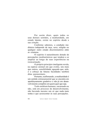 Por assim dizer, quais todos os
seus demais sentidos, a mediunidade, em
estado latente, existe no espírito desde a
sua criação.
Conforme sabemos, a condição me-
diúnica independe de raça, sexo, religião ou
qualquer outro estado discriminatório entre
as criaturas.
O espírito é naturalmente dotado de
percepções medianímicas que tendem a se
ampliar ao longo de suas experiências na
reencarnação.
O próprio princípio inteligente revela,
na espécie animal em que evolui, uns mais
que outros, sensibilidade aguçada que, nele,
é o esboço de futuras faculdades também
ditas paranormais.
Portanto, reafirmando, a mediunidade é
um sentido extrassensorial que se encontra em
aperfeiçoamento gradativo e não já em desen-
volvimento completo em quem quer que seja.
Todo médium humano, encarnado ou
não, está em processo de desenvolvimento,
não havendo mesmo um só que nada mais
tenha o que acrescentar às suas percepções.
66 Carlos A. Baccelli / O d i l o n Fernandes
 