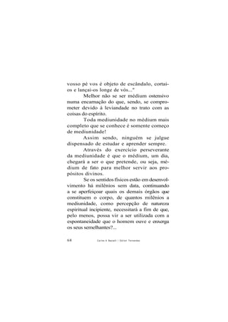 vosso pé vos é objeto de escândalo, cortai-
os e lançai-os longe de vós..."
Melhor não se ser médium ostensivo
numa encarnação do que, sendo, se compro-
meter devido à leviandade no trato com as
coisas do espírito.
Toda mediunidade no médium mais
completo que se conhece é somente começo
de mediunidade!
Assim sendo, ninguém se julgue
dispensado de estudar e aprender sempre.
Através do exercício perseverante
da mediunidade é que o médium, um dia,
chegará a ser o que pretende, ou seja, mé-
dium de fato para melhor servir aos pro-
pósitos divinos.
Se os sentidos físicos estão em desenvol-
vimento há milênios sem data, continuando
a se aperfeiçoar quais os demais órgãos que
constituem o corpo, de quantos milênios a
mediunidade, como percepção de natureza
espiritual incipiente, necessitará a fim de que,
pelo menos, possa vir a ser utilizada com a
espontaneidade que o homem ouve e enxerga
os seus semelhantes?...
68 Carlos A Baccelli / O d i l o n Fernandes
 