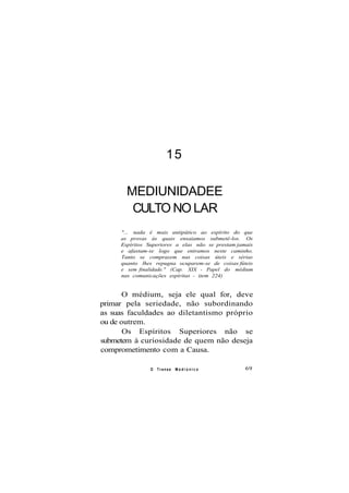 15
MEDIUNIDADEE
CULTO NO LAR
"... nada é mais antipático ao espírito do que
as provas às quais ensaiamos submetê-los. Os
Espíritos Superiores a elas não se prestam jamais
e afastam-se logo que entramos neste caminho.
Tanto se comprazem nas coisas úteis e sérias
quanto lhes repugna ocuparem-se de coisas fúteis
e sem finalidade." (Cap. XIX - Papel do médium
nas comunicações espíritas - item 224)
O médium, seja ele qual for, deve
primar pela seriedade, não subordinando
as suas faculdades ao diletantismo próprio
ou de outrem.
Os Espíritos Superiores não se
submetem à curiosidade de quem não deseja
comprometimento com a Causa.
O Transe M e d i ú n i c o 69
 