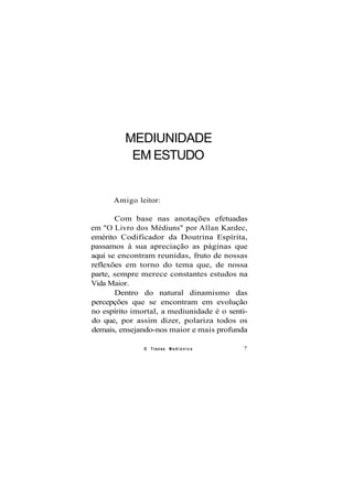 MEDIUNIDADE
EM ESTUDO
Amigo leitor:
Com base nas anotações efetuadas
em "O Livro dos Médiuns" por Allan Kardec,
emérito Codificador da Doutrina Espírita,
passamos à sua apreciação as páginas que
aqui se encontram reunidas, fruto de nossas
reflexões em torno do tema que, de nossa
parte, sempre merece constantes estudos na
Vida Maior.
Dentro do natural dinamismo das
percepções que se encontram em evolução
no espírito imortal, a mediunidade é o senti-
do que, por assim dizer, polariza todos os
demais, ensejando-nos maior e mais profunda
O Transe M e d i ú n i c o 7
 